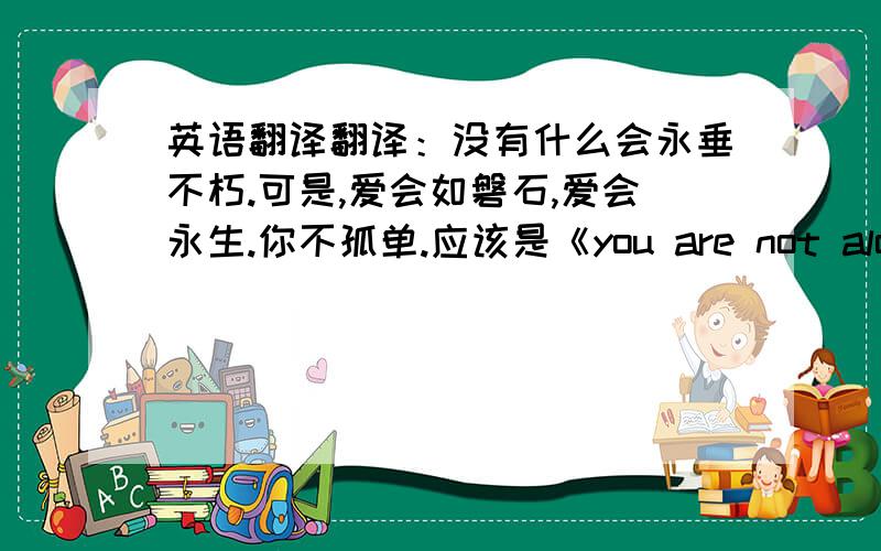 英语翻译翻译：没有什么会永垂不朽.可是,爱会如磐石,爱会永生.你不孤单.应该是《you are not alone》的歌词我希望找到这一段的原文,如果没有原文几班我找一下吧