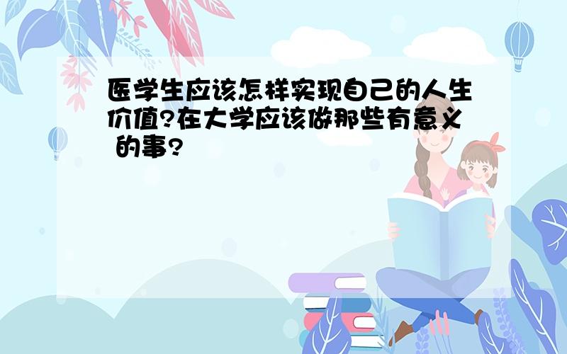 医学生应该怎样实现自己的人生价值?在大学应该做那些有意义 的事?