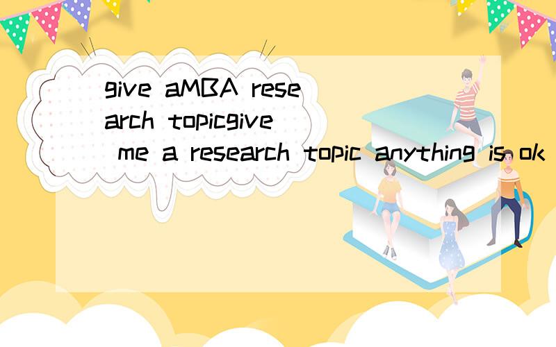 give aMBA research topicgive me a research topic anything is ok just make sure that is about Master level ,and that should about mba