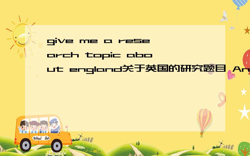 give me a research topic about england关于英国的研究题目 Anything that i can write 5pages of it.Nice try,except music any ideas?I just want the topics and how can i write with it.