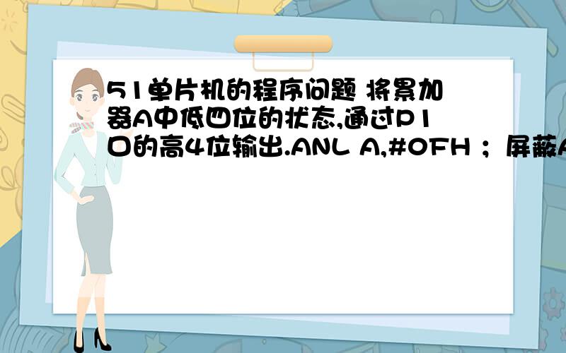 51单片机的程序问题 将累加器A中低四位的状态,通过P1口的高4位输出.ANL A,#0FH ；屏蔽A.A.4SWAP A ;高、低半字节交换ANL P1,#0FH ；清P1口高四位ORL P1,A ；使P1.P.1.4按A中初始值的A.A.0值置位里面的“屏