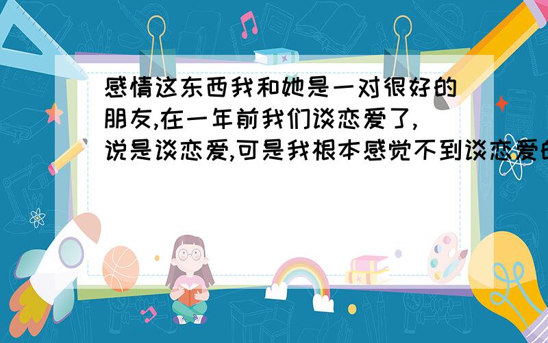 感情这东西我和她是一对很好的朋友,在一年前我们谈恋爱了,说是谈恋爱,可是我根本感觉不到谈恋爱的感觉.什么事情我都由她,原来我在很远的地方读书,我们还好好的.可是在我即将要回来的