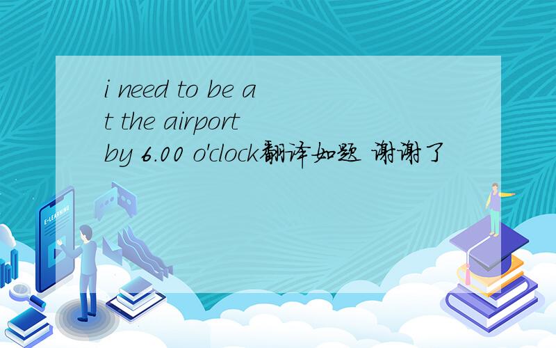 i need to be at the airport by 6.00 o'clock翻译如题 谢谢了