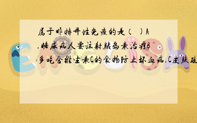 属于非特异性免疫的是（ )A.糖尿病人要注射胰岛素治疗B多吃含维生素C的食物防止坏血病.C皮肤破损后发炎D.得过腮腺炎的人不再得腮腺炎单选哦