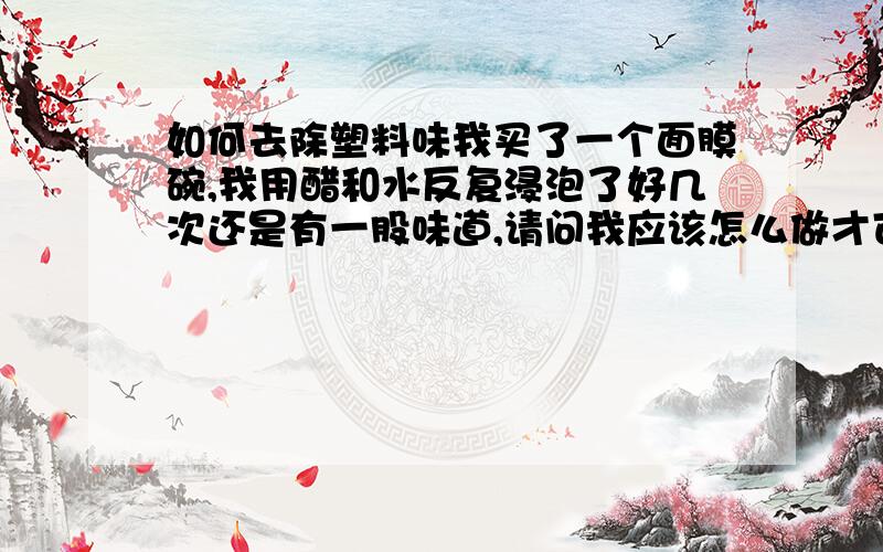 如何去除塑料味我买了一个面膜碗,我用醋和水反复浸泡了好几次还是有一股味道,请问我应该怎么做才可以把这股味除掉?