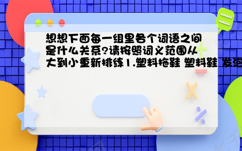 想想下面每一组里各个词语之间是什么关系?请按照词义范围从大到小重新排练1.塑料拖鞋 塑料鞋 发泡塑料拖鞋 棕色发泡塑料拖鞋——————————————————————————2