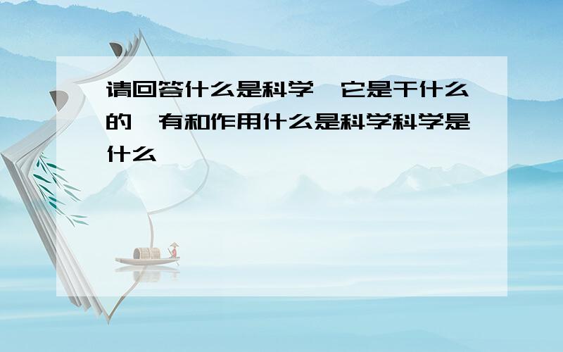 请回答什么是科学,它是干什么的,有和作用什么是科学科学是什么