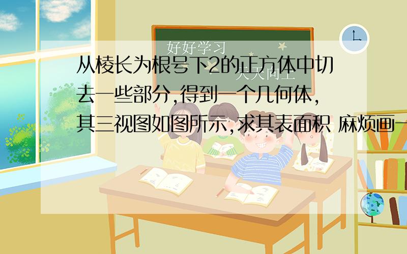 从棱长为根号下2的正方体中切去一些部分,得到一个几何体,其三视图如图所示,求其表面积 麻烦画一下立体图