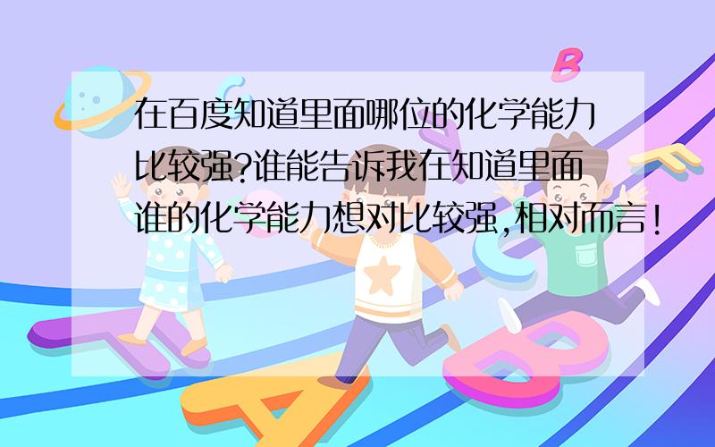 在百度知道里面哪位的化学能力比较强?谁能告诉我在知道里面谁的化学能力想对比较强,相对而言!