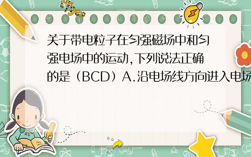 关于带电粒子在匀强磁场中和匀强电场中的运动,下列说法正确的是（BCD）A.沿电场线方向进入电场,电场力对电荷做功,动能一定增大B.沿磁感线方向进入磁场,不受磁场力作用,动能不变C.垂直