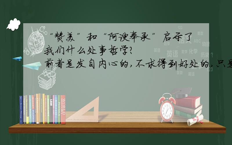 “赞美”和“阿谀奉承”启示了我们什么处事哲学?     前者是发自内心的,不求得到好处的,只是真心的说出你的想法,表达你的欣赏!后者,就是为了达到一定目的的,别有用心的,有时甚至是谎话