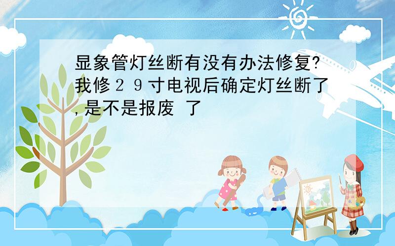 显象管灯丝断有没有办法修复?我修２９寸电视后确定灯丝断了,是不是报废 了