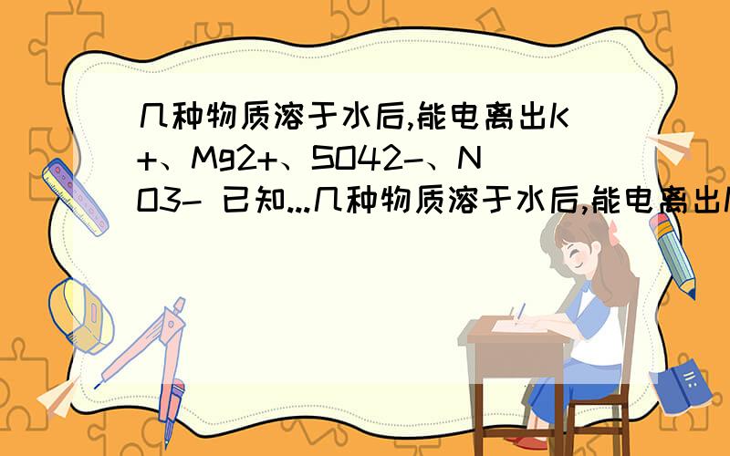 几种物质溶于水后,能电离出K+、Mg2+、SO42-、NO3- 已知...几种物质溶于水后,能电离出K+、Mg2+、SO42-、NO3-已知  Mg2+ : K+ : SO42- 离子个数比为 4：5：3 则SO42- 与NO3- 的离子个数比?我也是计算得到3：7