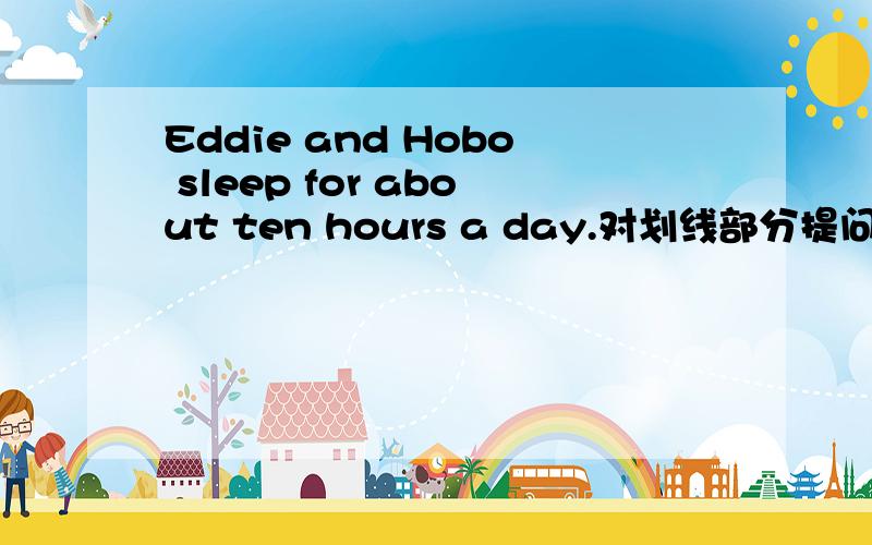 Eddie and Hobo sleep for about ten hours a day.对划线部分提问