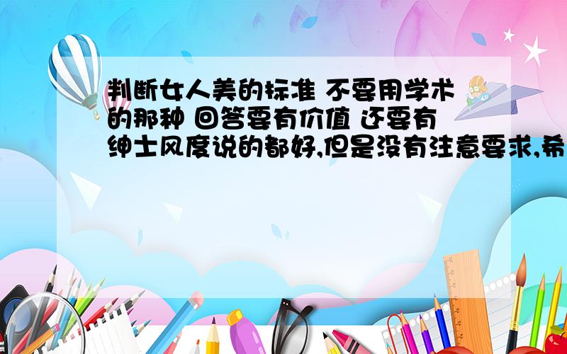 判断女人美的标准 不要用学术的那种 回答要有价值 还要有绅士风度说的都好,但是没有注意要求,希望多思考后再回答