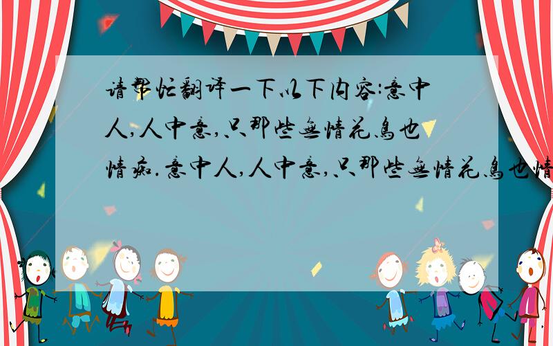 请帮忙翻译一下以下内容:意中人,人中意,只那些无情花鸟也情痴.意中人,人中意,只那些无情花鸟也情痴.一般的解语,双头学并栖.一己之心.尽了人事.必有精账?.易言之.意中人.人中意.真情表露