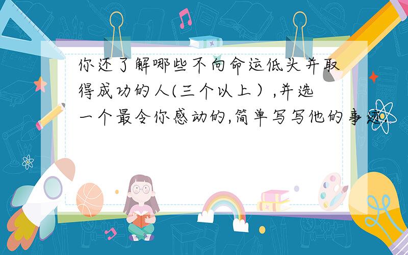 你还了解哪些不向命运低头并取得成功的人(三个以上）,并选一个最令你感动的,简单写写他的事迹.