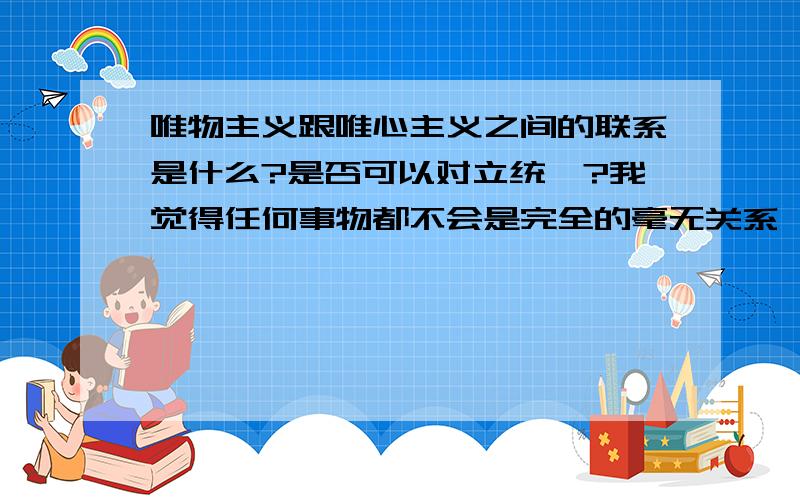 唯物主义跟唯心主义之间的联系是什么?是否可以对立统一?我觉得任何事物都不会是完全的毫无关系,唯物主义和唯心主义之间肯定也会有所联系,联系它们之间的桥梁是什么?