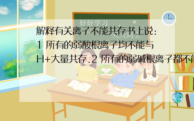 解释有关离子不能共存书上说:1 所有的弱酸根离子均不能与H+大量共存.2 所有的弱碱根离子都不能与OH-大量共存.3所有的多元弱酸的酸式酸根既不能与H+又不能与OH-大量共存.那么请在1 2 3 三种