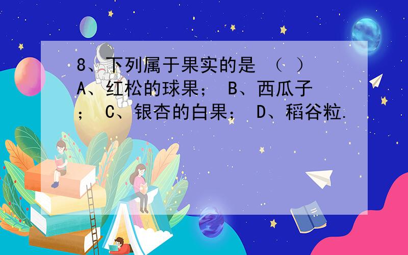 8、下列属于果实的是 （ ）A、红松的球果； B、西瓜子； C、银杏的白果； D、稻谷粒.