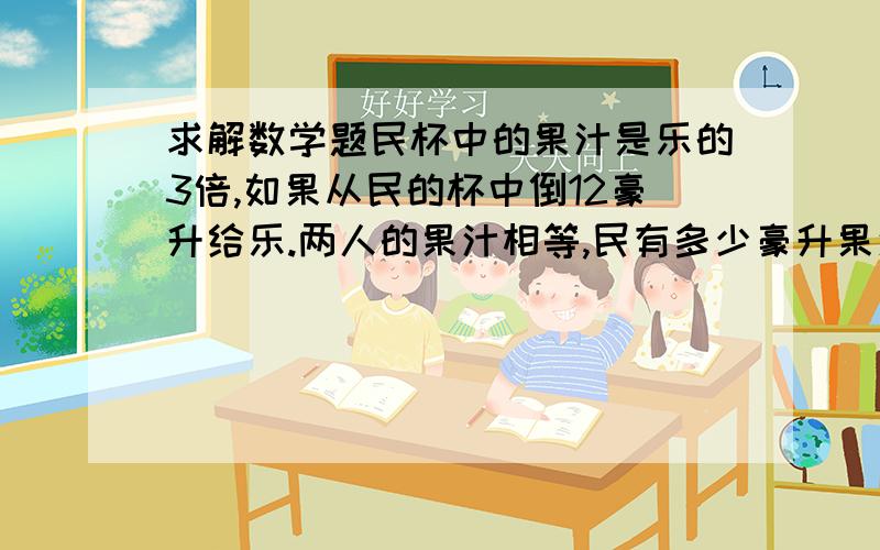 求解数学题民杯中的果汁是乐的3倍,如果从民的杯中倒12豪升给乐.两人的果汁相等,民有多少豪升果汁