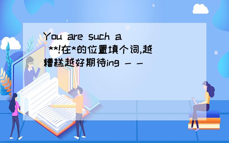 You are such a **!在*的位置填个词,越糟糕越好期待ing - -|||