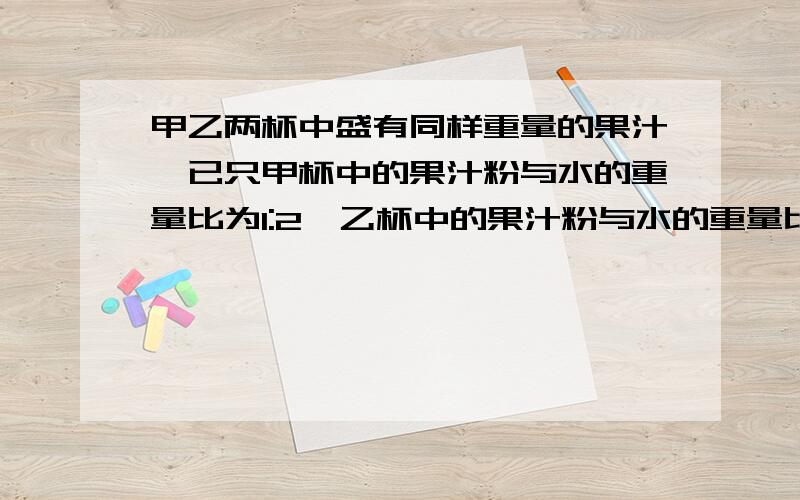 甲乙两杯中盛有同样重量的果汁,已只甲杯中的果汁粉与水的重量比为1:2,乙杯中的果汁粉与水的重量比为1：3,将它们全倒入丙杯中,此时丙杯中的果汁粉与水的重量比为多少?