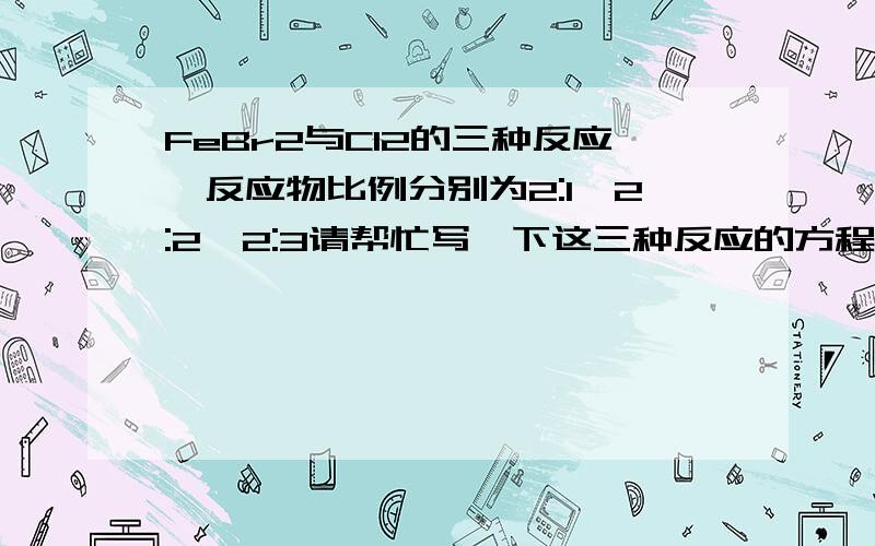 FeBr2与Cl2的三种反应,反应物比例分别为2:1,2:2,2:3请帮忙写一下这三种反应的方程式