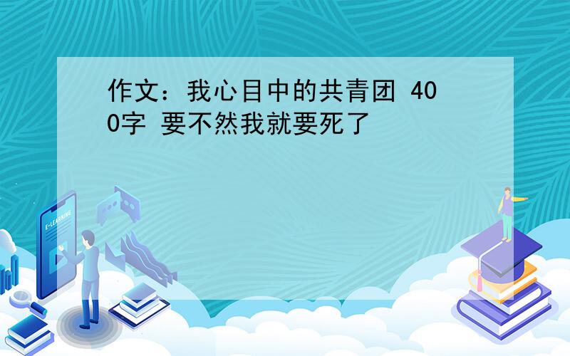 作文：我心目中的共青团 400字 要不然我就要死了