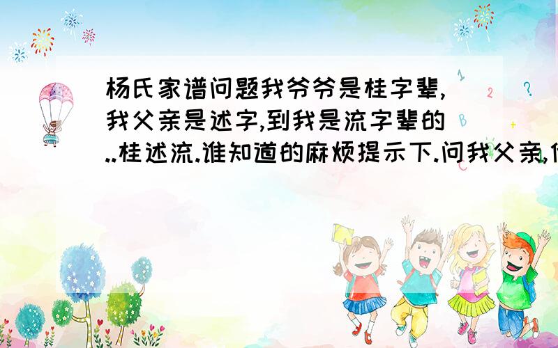 杨氏家谱问题我爷爷是桂字辈,我父亲是述字,到我是流字辈的..桂述流.谁知道的麻烦提示下.问我父亲,他说不清楚.爷爷死得早.我是广东阳江的。好像网站上没有广东这支的。不知道广东这支