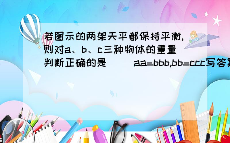 若图示的两架天平都保持平衡,则对a、b、c三种物体的重量判断正确的是（ ）aa=bbb,bb=ccc写答案a.  a＞cb.  a＜cc.  a＜bd.  b＜c