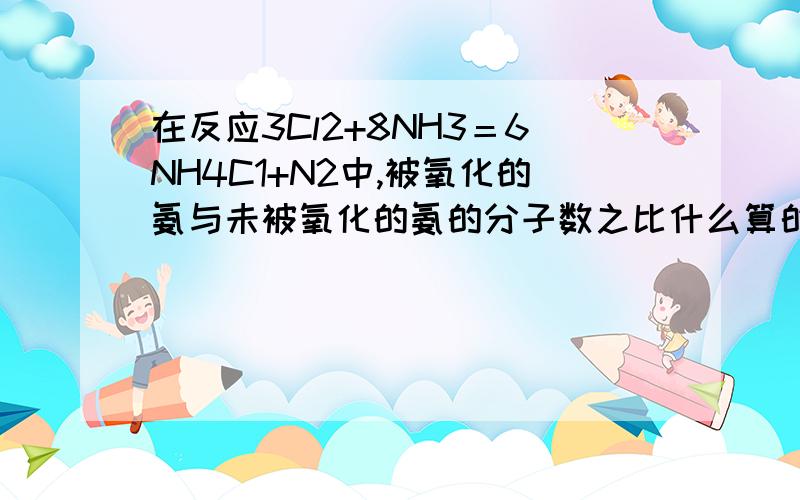 在反应3Cl2+8NH3＝6NH4C1+N2中,被氧化的氨与未被氧化的氨的分子数之比什么算的啊