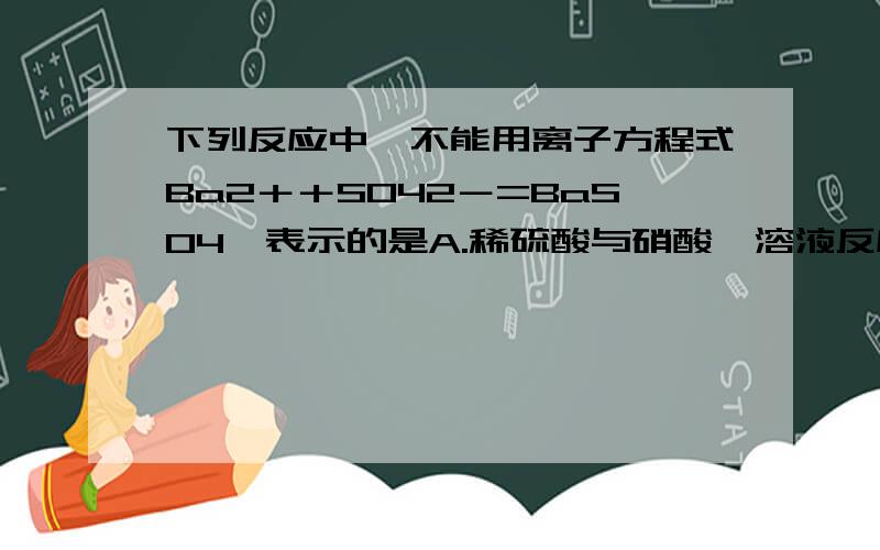 下列反应中,不能用离子方程式Ba2＋＋SO42－=BaSO4↓表示的是A.稀硫酸与硝酸钡溶液反应B硫酸钾与氯化钡溶液反应C稀硫酸与氢氧化钡溶液反应D硫酸钠和硝酸钡溶液反应