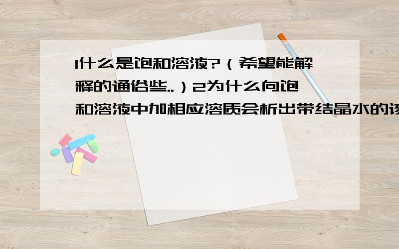 1什么是饱和溶液?（希望能解释的通俗些..）2为什么向饱和溶液中加相应溶质会析出带结晶水的该溶质,而不能直接不溶?3在排饱和食盐水制氯气的实验中,HCl蒸汽进入饱和NaCl溶液后,大量吸水,N