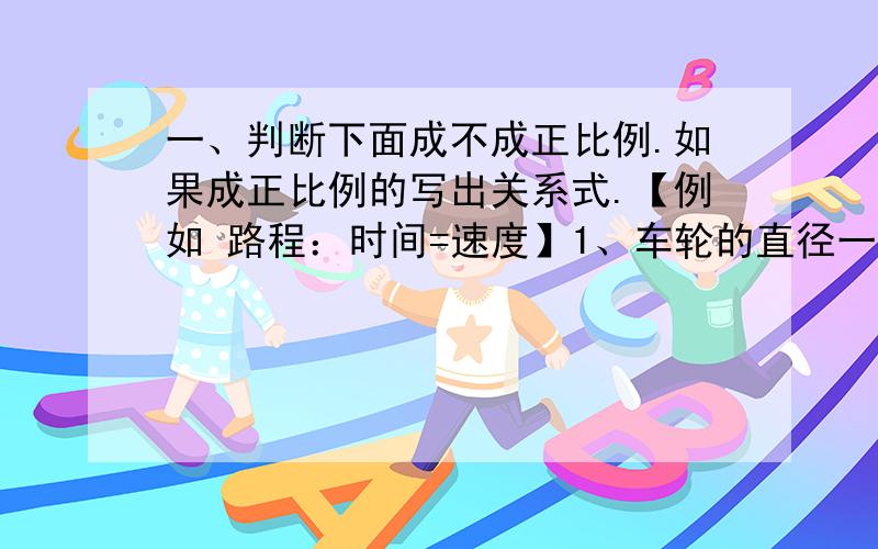 一、判断下面成不成正比例.如果成正比例的写出关系式.【例如 路程：时间=速度】1、车轮的直径一定,所行的路程和车轮的转数（ ）2、圆的周长和半径（ ）3、圆的半径一定,圆的周长与圆