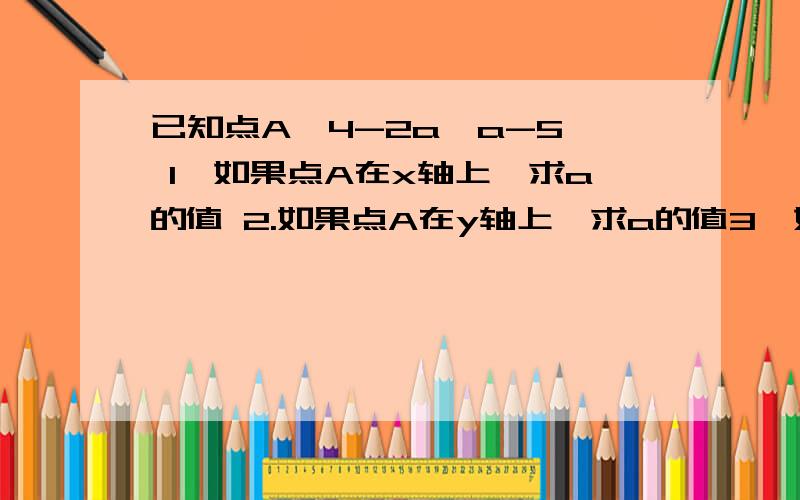 已知点A【4-2a,a-5】 1、如果点A在x轴上,求a的值 2.如果点A在y轴上,求a的值3、如果点A在y轴的右方,求a的取值范围4.如果点A在x轴的上方,求a的取值范围