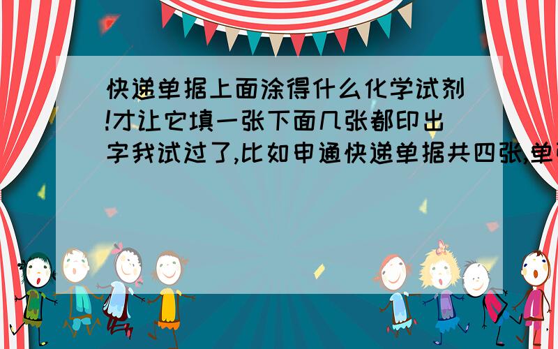 快递单据上面涂得什么化学试剂!才让它填一张下面几张都印出字我试过了,比如申通快递单据共四张,单张放在白纸上写不出来字,只有两张叠在一起才行,而且如果正反面放错了也写不出来字.