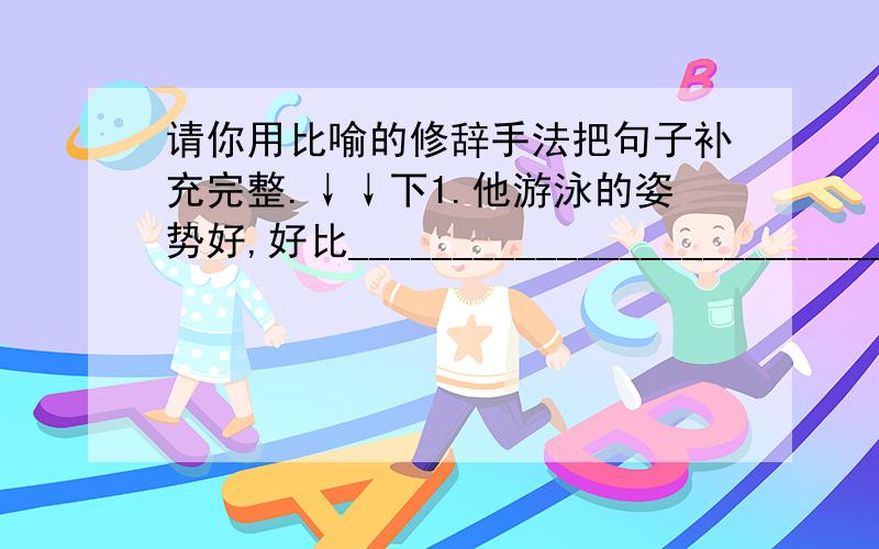 请你用比喻的修辞手法把句子补充完整.↓↓下1.他游泳的姿势好,好比____________________________.2.那骄阳真热,就像________________________似的,烤得人喘不过气来.3.爷爷家的小院子种满了花花草草,犹