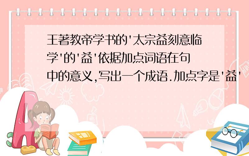 王著教帝学书的'太宗益刻意临学'的'益'依据加点词语在句中的意义,写出一个成语.加点字是'益'