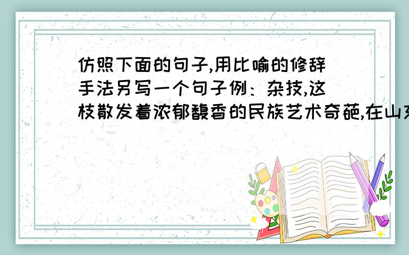 仿照下面的句子,用比喻的修辞手法另写一个句子例：杂技,这枝散发着浓郁馥香的民族艺术奇葩,在山东有着悠久的历史