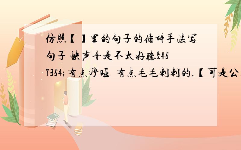 仿照【】里的句子的修辞手法写句子 快声音是不太好听有点沙哑有点毛毛剌剌的.【可是公开教学课难道是上台表演吗嗓子不好的人就只能躲在树林里读他喜欢的课文