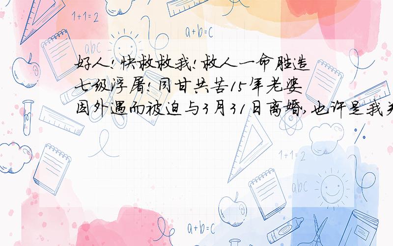 好人!快救救我!救人一命胜造七级浮屠!同甘共苦15年老婆因外遇而被迫与3月31日离婚,也许是我关心不够,我彻夜难眠,心坠入了万丈深渊.我真想一死了之.对我伤害是肝肠寸断啊!我怎能走出苦