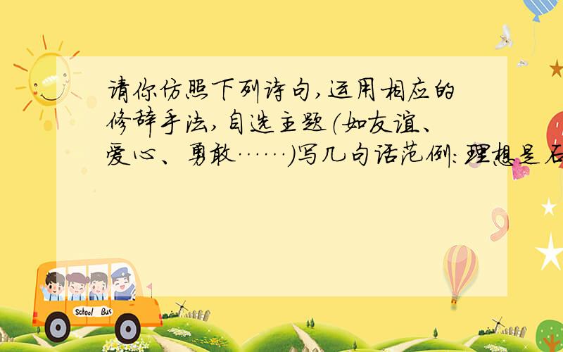 请你仿照下列诗句,运用相应的修辞手法,自选主题（如友谊、爱心、勇敢……）写几句话范例：理想是石,敲出星星之火；理想是火,点燃熄灭的灯；理想是灯,照亮夜行的路；理想是路,引你走