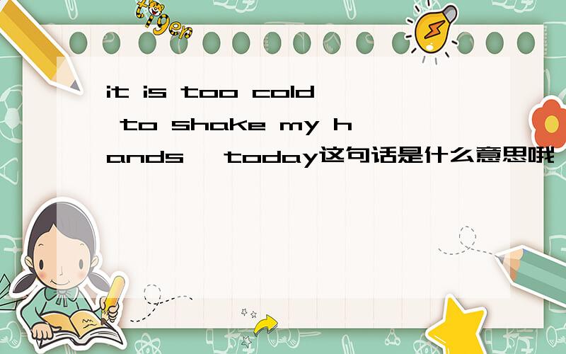 it is too cold to shake my hands ,today这句话是什么意思哦,怎么感觉不对.太冷了?和我握了手,今天?