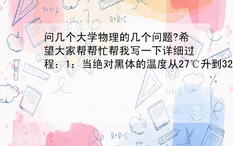 问几个大学物理的几个问题?希望大家帮帮忙帮我写一下详细过程：1：当绝对黑体的温度从27℃升到327℃时,其辐射出射度增加为原来的多少倍?2：康普顿实验中,当能量为0.5MeV的X射线射中一个