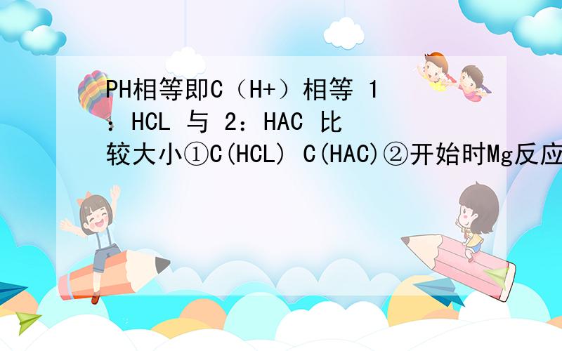 PH相等即C（H+）相等 1：HCL 与 2：HAC 比较大小①C(HCL) C(HAC)②开始时Mg反应V,v₁?v₂③消耗NaOH能力n（NaOH）₁?n（NaOH）₂④与足量Zn反应生成H₂量 n（H₂）₁?n（H₂）S