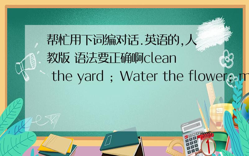 帮忙用下词编对话.英语的,人教版 语法要正确啊clean the yard ；Water the flower；move your bike 用上词模仿下面的对话写文：A：Would you mind getting up?You have to help me in the kitchen.B:Ok,I’ll get up right away.D