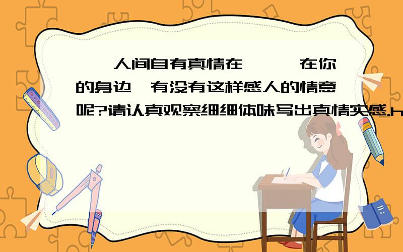 ''人间自有真情在'',在你的身边,有没有这样感人的情意呢?请认真观察细细体味写出真情实感.help help help!