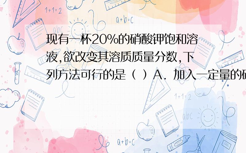 现有一杯20%的硝酸钾饱和溶液,欲改变其溶质质量分数,下列方法可行的是（ ）A．加入一定量的硝酸钾 B．升温到60℃C．加入一定量的水 D．恒温蒸发部分水请解释一下为什么不选A或D啊,关于D