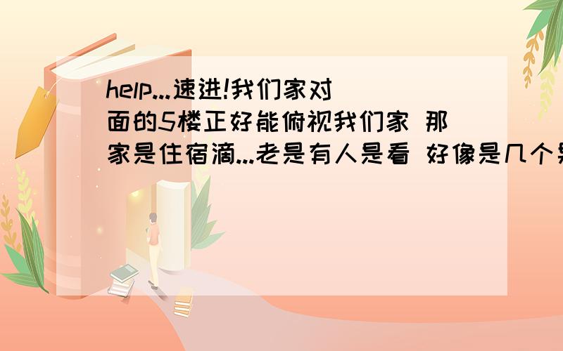 help...速进!我们家对面的5楼正好能俯视我们家 那家是住宿滴...老是有人是看 好像是几个男滴..咱可是个纯洁德孩子呢……那些人..大概上初一到初三不等...= = 怎么办哦……除了拉窗帘还有什